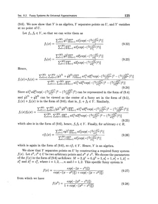 Sec. 9.2. Fuzzy Systems As Universal P.pproximators 125
(9.6). We now show that Y is an algebra, Y separates points on U, and Y vanishes
at no point of U.
Let f l , f2 E Y, so that we can write them as
Hence,
(9.24)
a: -fl?lfl z -&!2
Since alf1a2f2exp(-(w)2- ( + @ ) 2 ) can be represented in the form of (9.4)
and il" +6212 can be viewed as the center of a fuzzy set in the form of (9.5),
fl(x) +f2(x) is in the form of (9.6); that is, fl +f2 E Y. Similarly,
(9.25)
which also is in the form of (9.6), hence, fl f2 E Y. Finally, for arbitrary c E R,
which is again in the form of (9.6), so cfl E Y. Hence, Y is an algebra.
We show that Y separates points on U by constructing a required fuzzy system
f (x). Let xO,zOE U be two arbitrary points and xO# zO.We choosethe parameters
of the f (x) in the form of (9.6) as follows: M = 2,y1 = 0,y2 = 1,af = 1,(T:= 1 , ~ :=
xp and 3: = 29, where i = 1,2,...,n and I = 1,2. This specific fuzzy system is
from which we have
exp(-llxO - zO1l?)
f(xO) 1+exp(-11x0 - ~011:)
 