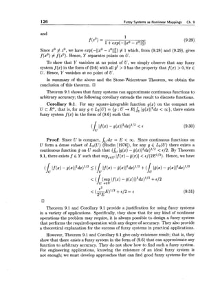 126 Fuzzy Systems as Nonlinear Mappings Ch. 9
and
Since xO# zO,we have exp(- 1lxO- zO11;) # 1which, from (9.28) and (9.29), gives
f (xO)# f (zO).Hence, Y separates points on U.
To show that Y vanishes at no point of U, we simply observe that any fuzzy
system f (x) in the form of (9.6) with all yZ> 0 has the property that f (x) > 0,Vx E
U. Hence, Y vanishes at no point of U.
In summary of the above and the Stone-Weierstrass Theorem, we obtain the
conclusion of this theorem.
Theorem 9.1 shows that fuzzy systems can approximate continuous functions to
arbitrary accuracy; the following corollary extends the result to discrete functions.
Corollary 9.1. For any square-integrable function g(x) on the compact set
U c Rn, that is, for any g E L2(U) = {g : U -t RI JU lg(x)I2dx< m), there exists
fuzzy system f (x) in the form of (9.6) such that
Proof: Since U is compact, JU dx = E < m. Since continuous functions on
U form a dense subset of L2(U) (Rudin [1976]),for any g E L2(U) there exists a
continuous function g on U such that (JU lg(x) -g ( x ) ~ ~ d x ) l / ~< €12. By Theorem
9.1, there exists f E Y such that supzEuIf (x) -g(x)I < E / ( ~ E ' / ~ ) .Hence, we have
Theorem 9.1 and Corollary 9.1 provide a justification for using fuzzy systems
in a variety of applications. Specifically, they show that for any kind of nonlinear
operations the problem may require, it is always possible to design a fuzzy system
that performs the required operation with any degreeof accuracy. They also provide
a theoretical explanation for the success of fuzzy systems in practical applications.
However, Theorem 9.1 and Corollary 9.1 give only existence result; that is, they
show that there exists a fuzzy system in the form of (9.6) that can approximate any
function to arbitrary accuracy. They do not show how to find such a fuzzy system.
For engineering applications, knowing the existence of an ideal fuzzy system is
not enough; we must develop approaches that can find good fuzzy systems for the
 
