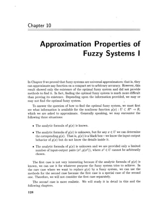 Chapter 10
Approximation Properties of
Fuzzy Systems I
In Chapter 9 we proved that fuzzy systems are universal approximators; that is, they
can approximate any function on a compact set to arbitrary accuracy. However,this
result showed only the existence of the optimal fuzzy system and did not provide
methods to find it. In fact, finding the optimal fuzzy system is much more difficult
than proving its existence. Depending upon the information provided, we may or
may not find the optimal fuzzy system.
To answer the question of how to find the optimal fuzzy system, we must first
see what information is available for the nonlinear function g(x) : U C Rn -+ R,
which we are asked to approximate. Generally speaking, we may encounter the
following three situations:
The analytic formula of g(x) is known.
The analytic formula of g(x) is unknown, but for any x E U we can determine
the corrspending g(x). That is, g(x) is a black box-we know the input-output
behavior of g(x) but do not know the details inside it.
The analytic formula of g(x) is unknown and we are provided only a limited
number of input-output pairs (xj,g(xj)), where xj E U cannot be arbitrarily
chosen.
The first case is not very interesting because if the analytic formula of g(x) is
known, we can use it for whatever purpose the fuzzy system tries to achieve. In
the rare case where we want to replace g(x) by a fuzzy system, we can use the
methods for the second case because the first case is a special case of the second
one. Therefore, we will not consider the first case separately.
The second case is more realistic. We will study it in detail in this and the
following chapters.
 