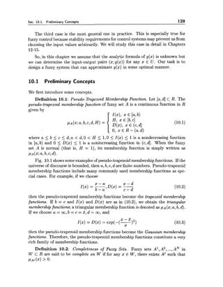 Sec. 10.1. Preliminary Concepts 129
The third case is the most general one in practice. This is especially true for
fuzzy control because stability requirements for control systems may prevent us from
choosing the input values arbitrarily. We will study this case in detail in Chapters
12-15.
So, in this chapter we assume that the analytic formula of g(x) is unknown but
we can determine the input-output pairs (x;g(x)) for any x E U . Our task is to
design a fuzzy system that can approximate g(x) in some optimal manner.
10.1 Preliminary Concepts
We first introduce some concepts.
Definition 10.1: Pseudo-Trapezoid Membership Function. Let [a,dJ cR. The
pseudo-trapezoid membership function of fuzzy set A is a continuous function in R
given by
I(x), x E [a,b)
PA(X;a, b, c,d, H ) =
H, x E [b, cl
D(x>,x E (c,dl
(10.1)
0, x E R - (a,d)
where a 5 b 5 c 5 d, a < d, 0 < H 5 1,O 5 I(x) 5 1is a nondecreasing function
in [a,b) and 0 5 D(x) 5 1is a nonincreasing function in (c,4. When the fuzzy
set A is normal (that is, H = I), its membership function is simply written as
PA(%;a,b, c,dl.
Fig. 10.1shows some examples of pseudo-trapezoid membership functions. If the
universe of discourse is bounded, then a, b, c, d are finite numbers. Pseudo-trapezoid
membership functions include many commonly used membership functions as sp&-
cia1 cases. For example, if we choose
x - a x - d
I(x) = -,D(x) = -
b - a c - d
then the pseudo-trapezoid membership functions become the trapezoid membership
functions. If b = c and I($) and D(x) are as in (10.2), we obtain the triangular
membershipfunctions; a triangular membership function is denoted as PA (x;a, b, d).
If we choose a = o o , b = c = % , d = m, and
then the pseudo-trapezoid membership functions become the Gaussian membership
functions. Therefore, the pseudo-trapezoid membership functions constitute a very
rich family of membership functions.
Definition 10.2: Completeness of Fuzzy Sets. Fuzzy sets A', A2,...,AN in
W C R are said to be complete on W if for any x E W, there exists Aj such that
PA^ (2) > 0.
 