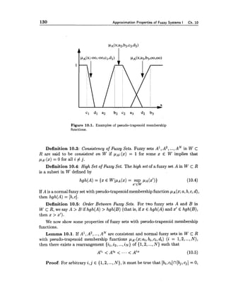 130 A~oroxirnationPro~ertiesof Fuzzv Svstems I Ch. 10
Figure 10.1. Examples of pseudo-trapezoid membership
functions.
Definition 10.3: Consistency of Fuzzy Sets. Fuzzy sets A', A2,...,AN in W C
R are said to be consistent on W if p ~ j(x) = 1 for some x E W implies that
( x )= 0 for all i # j.
Definition 10.4: High Set of Fuzzy Set. The high set of a fuzzy set A in W C R
is a subset in W defined by
If A is a normal fuzzy set with pseudo-trapezoid membership function PA(%;a,b,C, d),
then hgh(A)= [b,c].
Definition 10.5: Order Between Fuzzy Sets. For two fuzzy sets A and B in
W cR, we say A > B if hgh(A)> hgh(B)(that is, if x E hgh(A)and x' E hgh(B),
then x > 2').
We now show some properties of fuzzy sets with pseudo-trapezoid membership
functions.
Lemma 10.1. If A1,A2,...,AN are consistent and normal fuzzy sets in W c R
with pseudo-trapezoid membership functions (x;ai,bi,ci,di) (i = 1,2,...,N ) ,
then there exists a rearrangement {il,i2,...,i N )of {1,2,...,N ) such that
Proof: For arbitrary i ,j E {1,2,...,N ) , it must be true that [bi,ci]n[bj,cj]= 0,
 
