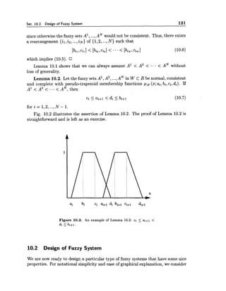 Sec. 10.2. Design of Fuzzy System 131
since otherwise the fuzzy sets A', ...,AN would not be consistent. Thus, there exists
a rearrangement {il,i2, ...,iN}of {1,2, ...,N ) such that
which implies (10.5).
Lemma 10.1 shows that we can always assume A1 < A2 < ... < AN without
loss of generality.
Lemma 10.2. Let the fuzzy sets A', A2,...,AN in W c R be normal, consistent
and complete with pseudo-trapezoid membership functions p ~ i(x;ai, bi, ci,di). If
A' < A2 < ... < AN, then
ci Iai+i < di 5 bi+i (10.7)
f o r i = l , 2,...,N - 1 .
Fig. 10.2 illustrates the assertion of Lemma 10.2. The proof of Lemma 10.2 is
straightforward and is left as an exercise.
Figure 10.2. An example of Lemma 10.2: ci I ai+l <
di I bi+l.
10.2 Design of Fuzzy System
We are now ready to design a particular type of fuzzy systems that have some nice
properties. For notational simplicity and ease of graphical explanation, we consider
 