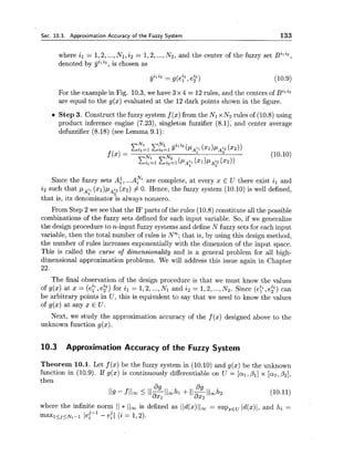Sec. 10.3. Approximation Accuracy of the Fuzzy System 133
where il = 1,2,...,NI,i2 = 1,2,...,N2, and the center of the fuzzy set Bili2,
denoted by jjiliz, is chosen as
For the example in Fig. 10.3,we have 3 x 4 = 12 rules, and the centers of Bili2
are equal to the g(x) evaluated at the 12 dark points shown in the figure.
Step 3. Construct the fuzzy system f (x)from the Nl x N2 rules of (10.8) using
product inference engine (7.23), singleton fuzzifier (8.1), and center average
defuzzifier (8.18) (see Lemma 9.1):
Since the fuzzy sets A:, ...A? are complete, at every x E U there exist il and
i2 such that p,;, (x1)pAt2(x2) # 0. Hence, the fuzzy system (10.10) is well defined,
2
that is, its denominator is always nonzero.
From Step 2 we see that the IF parts of the rules (10.8) constitute all the possible
combinations of the fuzzy sets defined for each input variable. So, if we generalize
the design procedure to n-input fuzzy systems and define N fuzzy sets for each input
variable, then the total number of rules is N n that is, by using this design method,
the number of rules increases exponentially with the dimension of the input space.
This is called the curse of dimensionality and is a general problem for all high-
dimensional approximation problems. We will address this issue again in Chapter
22.
The final observation of the design procedure is that we must know the values
of g(z) at x = (ell,ey) for il = 1,2,...,Nl and i2 = 1,2,...,N2. Since (e?, e:) can
be arbitrary points in U, this is equivalent to say that we need to know the values
of g(x) at any x E U.
Next, we study the approximation accuracy of the f (x) designed above to the
unknown function g(x).
10.3 Approximation Accuracy of the Fuzzy System
Theorem 10.1. Let f(x) be the fuzzy system in (10.10) and g(x) be the unknown
function in (10.9). If g(x) is continuously differentiable on U = [al,Pl] x [az,P2],
then
where the infinite norm 11 * 11, is defined as l/d(x)lloo= supzEuId(x)l, and hi =
maxl<j<~,-l- - lei+' - eil (i= 1,2).
 