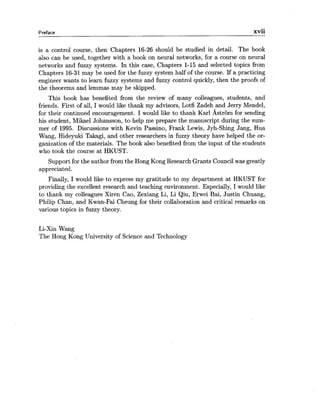 Preface xvii
is a control course, then Chapters 16-26 should be studied in detail. The book
also can be used, together with a book on neural networks, for a course on neural
networks and fuzzy systems. In this case, Chapters 1-15 and selected topics from
Chapters 16-31may be used for the fuzzy system half of the course. If a practicing
engineer wants to learn fuzzy systems and fuzzy control quickly, then the proofs of
the theorems and lemmas may be skipped.
This book has benefited from the review of many colleagues, students, and
friends. First of all, I would like thank my advisors, Lotfi Zadeh and Jerry Mendel,
for their continued encouragement. I would like to thank Karl Astrom for sending
his student, Mikael Johansson, to help me prepare the manuscript during the sum-
mer of 1995. Discussions with Kevin Passino, Frank Lewis, Jyh-Shing Jang, Hua
Wang, Hideyuki Takagi, and other researchers in fuzzy theory have helped the or-
ganization of the materials. The book also benefited from the input of the students
who took the course at HKUST.
Support for the author from the Hong Kong Research Grants Council was greatly
appreciated.
Finally, I would like to express my gratitude to my department at HKUST for
providing the excellent research and teaching environment. Especially, I would like
to thank my colleagues Xiren Cao, Zexiang Li, Li Qiu, Erwei Bai, Justin Chuang,
Philip Chan, and Kwan-Fai Cheung for their collaboration and critical remarks on
various topics in fuzzy theory.
Li-Xin Wang
The Hong Kong University of Science and Technology
 
