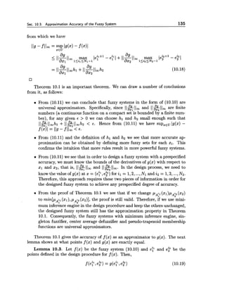 Sec. 10.3. Approximation Accuracy of the Fuzzy System 135
from which we have
Theorem 10.1 is an important theorem. We can draw a number of conclusions
from it, as follows:
From (10.11) we can conclude that fuzzy systems in the form of (10.10) are
universal approximators. Specifically, since 112Ilm and 11%1lm are finite
numbers (a continuous function on a compact set is bounded by a finite num-
ber), for any given E > 0 we can choose hl and h2 small enough such that
~ l $ l l ~ h l+ ~ l % l l ~ h z< t. Hence from (10.11) we have supXEv/g(x)-
f (211 = 119 - f llm < 6.
From (10.11) and the definition of hl and h2 we see that more accurate ap-
proximation can be obtained by defining more fuzzy sets for each xi. This
confirms the intuition that more rules result in more powerful fuzzy systems.
From (10.11) we see that in order to design a fuzzy system with a prespecified
accuracy, we must know the bounds of the derivatives of g(x) with respect to
xl and x2, that is, II2B;I L and 11f& 1lm. In the design process, we need to
know the value of g(x) at z = (e? ,e?) for il = 1,2,...,Nl and i2= 1,2,...,N2.
Therefore, this approach requires these two pieces of information in order for
the designed fuzzy system to achieve any prespecified degree of accuracy.
a From the proof of Theorem 10.1 we see that if we change pAil(x1)pA2(22)
to min[p i, (XI),pAi2(x2)],the proof is still vaild. Therefore, if we use mini-
-41
mum inference engine in the design procedure and keep the others unchanged,
the designed fuzzy system still has the approximation property in Theorem
10.1. Consequently, the fuzzy systems with minimum inference engine, sin-
gleton fuzzifier, center average defuzzifier and pseudo-trapezoid membership
functions are universal approximators.
Theorem 10.1 gives the accuracy of f (x) as an approximator to g(x). The next
lemma shows at what points f (x) and g(x) are exactly equal.
L e m m a 10.3. Let f(x) be the fuzzy system (10.10) and e b n d ep be the
points defined in the design procedure for f (x). Then,
 