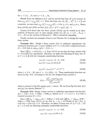 136 Approximation Properties of Fuzzy Systems I Ch. 10
for il = 1,2,...,Nl and i2 = 1,2,...,N2.
Proof: From the definition of e$nd e? and the fact that AP'Sare normal, we
have pa: (ep) = pa? (e?) = 1. Since the fuzzy sets A:, A:, ...,A? (i = 1,2) are
consistent, we have that pAjl(ey) = pAjz(e?) = 0 for jl # il and jz # iz. Hence
2
2122 = g(eZ;l,e?).from (10.10) and (10.9) we have f ( e k e?) = jj' '
Lemma 10.3 shows that the fuzzy system (10.10) can be viewed as an inter-
polation of function g(x) at some regular points (ey,e?) (il = 1,2,...,Nl, i2 =
1,2,...,N2) in the universe of discourse U. This is intuitively appealing.
Finally, we show two examples of how to use Theorem 10.1to design the required
fuzzy system.
Example 10.1. Design a fuzzy system f (x) to uniformly approximate the
continuous function g(x) = sin(x) defined on U = [-3,3] with a required accuracy
of E = 0.2; that is, supxEuJg(x)- f (x)J< 6 .
Since 11% 11, = Ilcos(x)II, = 1, from (10.11) we see that the fuzzy system with
h = 0.2 meets our requirement. Therefore, we define the following 31 fuzzy sets AJ
in U = [-3,3] with the triangular membership functions
and
pAj(x) = pAj(x;ej-l , ej, ej+l )
where j = 2,3, ...,30, and ej = -3 +0.2(j - 1). These membership functions are
shown in Fig. 10.4. According to (10.10),the designed fuzzy system is
which is plotted in Fig.lO.5 against g(x) = sin(x). We see from Fig.10.5 that f (x)
and g(x) are almost identical.
Example 10.2. Design a fuzzy system to uniformly approximate the function
g(x) = 0.52 +0 . 1 ~ ~+ 0.2822 - 0.06x1x2 defined on U = [-I, 11 x [-I, 11 with a
required accuracy of E = 0.1.
Since llzllw= supztu 10.1 - 0.06x2l = 0.16 and I I ~ I I , = supXtu 10.28 -
0 . 0 6 ~ ~ )= 0.34, from (10.11) we see that hl = hz = 0.2 results in - f 11, 5
0.16 * 0.2 +0.34 * 0.2 = 0.1. Therefore, we define 11fuzzy sets Aj ( j = 1,2,...,11)
in [- 1,I] with the following triangular membership functions:
p ~ 1(x) = pA1(x;-1, -1, -0.8) (10.24)
 