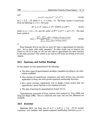 138 Approximation Properties of Fuzzy Systems I Ch. 10
and
PA^ (x) = P A j (x;ej-l ,2,ej+l)
for j = 2,3, ...,10, where ej = -1 +0.2(j - 1). The fuzzy system is constructed
from the following 11x 11= 121 rules:
IF XI i s and xz i s Ai2, T H E N y i s B~~~~ (10.27)
. .
where il,i 2 = 1,2,...,11, and the center of Bhi2 is galZ2= g(eil,ei2). The final
fuzzy system is
From Example 10.2 we see that we need 121 rules to approximate the function
g(x). Are so many rules really necessary? In other words, can we improve the
bound in (10.11) so that we can use less rules to approximate the same function
to the same accuracy? The answer is yes and we will study the details in the next
chapter.
10.4 Summary and Further Readings
In this chapter we have demonstrated the following:
The three types of approximation problems (classified according to the infor-
mation available).
The concepts of completeness, consistence, and order of fuzzy sets, and their
application to fuzzy sets with pseudo-trapezoid membership functions.
For a given accuracy requirement, how to design a fuzzy system that can
approximate a given function to the required accuracy.
The idea of proving the approximation bound (10.11).
Approximation accuracies of fuzzy systems were analyzed in Ying [I9941 and
Zeng and Singh (19951. This is a relatively new topic and very few references are
available.
10.5 Exercises
Exercise 10.1. Let fuzzy sets Aj in U = [a,b] ( j = 1,2,...,N) be normal,
consistent, and complete with pseudo-trapezoid membership functions PA^ (x) =
 