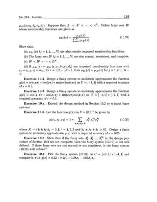 Sec. 10.5. Exercises 139
PAj (x;aj,bj, cj,dj). Suppose that A1 < A2 < .-. < AN. Define fuzzy sets B j
whose membership functions are given as
Show that:
(a) P g j (x) ( j = 1,2,...,N) are also pesudo-trapezoid membership functions.
(b) The fuzzy sets Bj ( j = 1,2,...,N) are also normal, consistent, and complete.
(d) If PAj (2)= PAj (x;aj, bj, cj, dj) are trapezoid membership functions with
Ci = ai+l,di = bi+l for i = 1,2,...,N -1,then p ~ j(2) = PAj (x) for j = 1,2,...,N -
1.
Exercise 10.2. Design a fuzzy system to uniformly approximate the function
g(x) = sin(x7r)+cos(xn) +sin(xn)cos(xn)on U = [-I, 11with a required accuracy
of E = 0.1.
Exercise 10.3. Design a fuzzy system to uniformly approximate the function
g(x) = sin(xln) +cos(x2n) +sin(x~n)cos(x~n)on U = [-I, 11 x [-I, 11 with a
required accuracy of E = 0.1.
Exercise 10.4. Extend the design method in Section 10.2 to n-input fuzzy
systems.
Exercise 10.5. Let the function g(x) on U = [O, 113be given by
where K = {klkzk3(ki = 0,l;i = 1,2,3 and kl +k2 +kg > 0). Design a fuzzy
system to uniformly approximate g(x) with a required accuracy of E = 0.05.
Exercise 10.6. Show that if the fuzzy sets A:, A:, ...,A? in the design pro-
cedure of Section 10.2 are not complete, then the fuzzy system (10.10) is not well
defined. If these fuzzy sets are not normal or not consistent, is the fuzzy system
(10.10) well defined?
Exercise 10.7. Plot the fuzzy system (10.28) on U = [-I, 11 x [-I, 11 and
compare it with g(x) = 0.52 +O.lxl +0 . 2 8 ~ ~- 0.06x1x2.
 