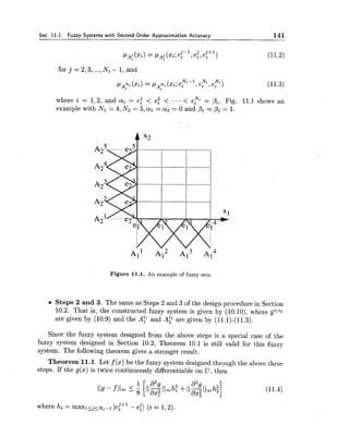 Sec. 11.1. Fuzzy Systems with Second-Order Approximation Accuracy 141
pa! (x" = pa: (xi;e:-', e:, e:") (11.2)
for j = 2,3,...,Ni - 1, and
N,-1 N, N .
PA? (xi)= P A ~ i(xi;ei ,ei ,ei ) (11.3)
where i = 1,2, and ai = ei < eT < ... < e y = Pi. Fig. 11.1 shows an
example with Nl = 4, N2 = 5 ,al = a2= 0 and P1 = b2= 1.
Figure 11.1. An example of fuzzy sets.
Steps 2 and 3. The same as Steps 2 and 3 of the design procedure in Section
10.2. That is, the constructed fuzzy system is given by (10.10), where vjili2
are given by (10.9) and the A? and A: are given by (11.1)-(11.3).
Since the fuzzy system designed from the above steps is a special case of the
fuzzy system designed in Section 10.2, Theorem 10.1 is still valid for this fuzzy
system. The following theorem gives a stronger result.
he or em 11.1. Let f( x )be the fuzzy system designed through the above three
steps. If the g(x) is twice continuously differentiable on U , then
 