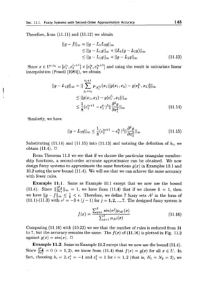 Sec. 11.1. Fuzzy Systems with Second-Order Approximation Accuracy 143
Therefore, from (11.11) and (11.12) we obtain
Since x E Uili2 = [et,et+'] x [e? ,eFf '1 and using the result in univariate linear
interpolation (Powell [1981]),we obtain
Similarly, we have
Substituting (11.14) and (11.15) into (11.13) and noticing the definition of hi, we
obtain (11.4).
From Theorem 11.1 we see that if we choose the particular triangular member-
ship functions, a second-order accurate approximator can be obtained. We now
design fuzzy systems to approximate the same functions g(x) in Examples 10.1and
10.2using the new bound (11.4). We will see that we can achieve the same accuracy
with fewer rules.
Example 11.1. Same as Example 10.1 except that we now use the bound
(11.4). Since ~lzll~= 1, we have from (11.4) that if we choose h = 1, then
we have 119 - flloo I < 6. Therefore, we define 7 fuzzy sets Aj in the form of
(11.1)-(11.3) with eJ = -3 +( j - 1) for j = 1,2,...,7. The designed fuzzy system is
xi=1sin(ej)pAj(x)
f (x) =
x;=1PA,(2)
Comparing (11.16) with (10.23) we see that the number of rules is reduced from 31
to 7, but the accuracy remains the same. The f (x) of (11.16) is plotted in Fig. 11.2
against g(x) = sin(x).
Example 11.2. Same as Example 10.2except that we now use the bound (11.4).
Since 3= 0 (i = 1,2), we know from (11.4) that f (x) = g(x) for all z E U. In
fact, choosing hi= 2,e: = -1 and e: = 1for i = 1,2 (that is, Nl = N2 = 2), we
 