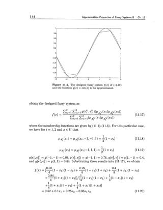 144 Approximation Properties of Fuzzy Systems II Ch. 11
Figure 11.2. The designed fuzzy system f(x) of (11.16)
and the function g(x) = sin(x) to be approximated.
obtain the designed fuzzy system as
where the membership functions are given by (11.1)-(11.3).For this particular case,
we have for i = 1,2 and x E U that
g(e:,ei) = g(-1, -1) = 0.08, g(e:, e;) = g(-1,l) = 0.76, g(e?,ei) = g(1,-1) = 0.4,
and g(e2,e;) = g(1,l) = 0.84. Substituting these results into (11.17),we obtain
0.08 0.76 0.4
f ( x )= [-(I4 - x1)(1- 2 2 ) +-(14 - x1)(1+x2) +-(I4 +x1)(1- x2)
0.84 1 1
++I +x1)(1+ ~ 2 ) 1 / [ ~ ( 1- x1)(1- x2) +; ( l - .1)(1+ 2 2 )
1 1
+-(I +x1)(1- x,) +q(l+x1)(l +xz)]
4
= 0.52 +O.lxl +0 . 2 8 ~ ~- 0.06xlx2 (11.20)
 