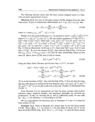 The following theorem shows that the fuzzy system designed above is a first-
order accurate approximator of g(x).
Theorem 11.2. Let f (x) be the fuzzy system (11.22) designed from the three
steps above. If g(x) is continuously differentiable on U = [al,PI] x [az,,021, then
I - Nz-1 uili2Proof As in the proof of Theorem 11.1,we partition U into U = UilZl Ui2=l ,
where Uili2 = [efl?eFf '1 x [e?, e?+ 'J., We now further partition Uili2 into Uili2 =
u$: U u"'" U UZQ Uu:;", where U:AZ2 = [ey,f(e;' +eF+')] x [e?,i(e? +e?")],
Olil 1 . .~6;" = [el ,Z(e: +e;'")] x [f(e? +e?), e:+'], U:AZ2 = [+(e2;+eF+'), eF+l] x
. .
[e?, i(e2 +e?+l)], and U:iZ2 = [;(e;' +eFS1),e;'+l] x [I(&2 . 2 ++?+I), eFf '1; see
Fig. 11.3for an illustration. So for any x E U, there exist U;iz2 (p,q = 0 OT 1) such
that x E Ujii2. If x is in the interior of U z , then with the help of Fig. 11.3we see
that p A i l + p (21) > 0.5,pA9+*(x2) > 0.5, and all other membership values are less
than 0.5. Hence, from (11.22) and (11.23) we obtain
Using the Mean Value Theorem and the fact that x E Uili2, we have
If x is on the boundary of U;ki2, then with the help of Fig. 11.3we see that f (x) may
take any value from a set of at most the four elements {g(eF, e?), g(e?, e?"), g(eF+l,
e?), g(e:+', e?")); so (11.26) is still true in this case. Finally, (11.24) followsfrom
(11.26).
From Theorem 11.2 we immediately see that the fuzzy systems with product
inference engine, singleton fuzzifier, and maximum defuzzifier are universal ap-
proximators. In fact, by choosing the hl and h2 sufficiently small, we can make
119- f 1loo < 6 for arbitrary E > 0 according to (11.24).
We now approximate the functions g(x) in Examples 11.1and 11.2 using the
fuzzy system (11.22).
Example 11.3. Same as Example 10.1 except that we use the fuzzy system
(11.22). Since ~lgll,= 1,we choose h = 0.2 and define 31 fuzzy sets Aj in the
form of (10.20)-(10.22) (Fig. 10.4). Let ej = -3 +0.2(j- l), then the fuzzy system
 
