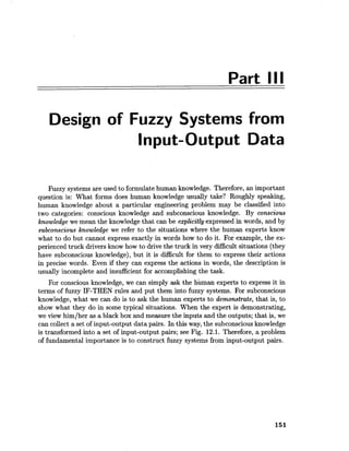 Part III
Design of Fuzzy Systems from
Input-Output Data
Fuzzy systems are used to formulate human knowledge. Therefore, an important
question is: What forms does human knowledge usually take? Roughly speaking,
human knowledge about a particular engineering problem may be classified into
two categories: conscious knowledge and subconscious knowledge. By conscious
knowledge we mean the knowledge that can be explicitly expressed in words, and by
subconscious knowledge we refer to the situations where the human experts know
what to do but cannot express exactly in words how to do it. For example, the ex-
perienced truck drivers know how to drive the truck in very difficult situations (they
have subconscious knowledge), but it is difficult for them to express their actions
in precise words. Even if they can express the actions in words, the description is
usually incomplete and insufficient for accomplishing the task.
For conscious knowledge, we can simply ask the human experts to express it in
terms of fuzzy IF-THEN rules and put them into fuzzy systems. For subconscious
knowledge, what we can do is to ask the human experts to demonstrate, that is, to
show what they do in some typical situations. When the expert is demonstrating,
we view him/her as a black box and measure the inputs and the outputs; that is, we
can collect a set of input-output data pairs. In this way, the subconsciousknowledge
is transformed into a set of input-output pairs; see Fig. 12.1. Therefore, a problem
of fundamental importance is to construct fuzzy systems from input-output pairs.
 