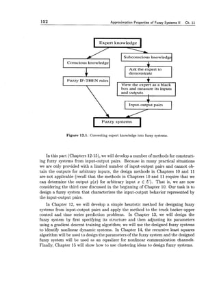 152 Approximation Properties of Fuzzy Systems II Ch. 11
Expert knowledge
. 1
Subconscious knowledg
box and measure its inputs
Input-outputpairs
 cFuzzy systems
Figure 12.1. Converting expert knowledge into fuzzy systems.
In this part (Chapters 12-15),we will develop a number of methods for construct-
ing fuzzy systems from input-output pairs. Because in many practical situations
we are only provided with a limited number of input-output pairs and cannot ob-
tain the outputs for arbitrary inputs, the design methods in Chapters 10 and 11
are not applicable (recall that the methods in Chapters 10 and 11require that we
can determine the output g(x) for arbitrary input x E U). That is, we are now
considering the third case discussed in the beginning of Chapter 10. Our task is to
design a fuzzy system that characterizes the input-output behavior represented by
the input-output pairs.
In Chapter 12, we will develop a simple heuristic method for designing fuzzy
systems from input-output pairs and apply the method to the truck backer-upper
control and time series prediction problems. In Chapter 13, we will design the
fuzzy system by first specifying its structure and then adjusting its parameters
using a gradient descent training algorithm; we will use the designed fuzzy systems
to identify nonlinear dynamic systems. In Chapter 14, the recursive least squares
algorithm will be used to design the parameters of the fuzzy system and the designed
fuzzy system will be used as an equalizer for nonlinear communication channels.
Finally, Chapter 15 will show how to use clustering ideas to design fuzzy systems.
 