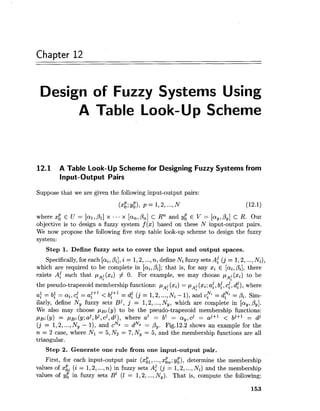 Chapter 12
Design of Fuzzy Systems Using
A Table Look-Up Scheme
12.1 A Table Look-Up Scheme for Designing Fuzzy Systems from
Input-Output Pairs
Suppose that we are given the following input-output pairs:
where x: E U = [al,PI] x ... x [a,, Pn] c Rn and y; E V = [ay,,By]c R. Our
objective is to design a fuzzy system f (x) based on these N input-output pairs.
We now propose the following five step table look-up scheme to design the fuzzy
system:
Step 1. Define fuzzy sets to cover the input and output spaces.
Specifically,for each [ai,Pi], i = 1,2,...,n, define Ni fuzzy sets A: ( j = 1,2,...,Ni),
which are required to be complete in [ai,Pi];that is, for any xi E [ai,Pi], there
exists A: such that pA;(xi) # 0. For example, we may choose pA;(s)to be
the pseudo-trapezoid membership functions: pA;(xi) = pA;(xi;a:, b:, 4,d!) ,where
af = bl2 = a2 , ~c? = af"2 < b:+l = d: ( j = 1,2,...,Ni - I), and dd2N; = pi. Sim-
ilarly, define Ny fuzzy sets Bj, j = 1,2,...,N,, which are complete in [ay,Py].
We also may choose pBj,(y) to be the pseudo-trapezoid membership functions:
pgi(y) = pgj(y;aj,bj,d,dj), whereal = b1 = a,,d = aj+l < bj+l = dj
(j = 1,2,...,Ny - I), and cNy = dNy = Py. Fig.12.2 shows an example for the
n = 2 case, where Nl = 5,N2 = 7,Ny = 5, and the membership functions are all
triangular.
Step 2. Generate one rule from one input-output pair.
First, for each input-output pair (xil, ...,xi,; y;), determine the membership
values of xgi (i = 1,2,...,n) in fuzzy sets A: ( j = 1,2,...,Ni) and the membership
values of y; in fuzzy sets B' (I = 1,2,...,N,). That is, compute the following:
 
