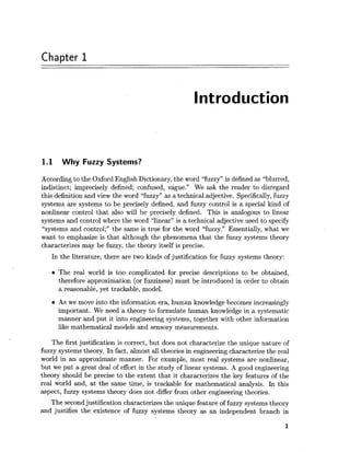 Chapter 1
Introduction
1.1 Why Fuzzy Systems?
According to the Oxford English Dictionary, the word "fuzzy" is defined as "blurred,
indistinct; imprecisely defined; confused, vague." We ask the reader to disregard
this definition and view the word "fuzzy" as a technical adjective. Specifically,fuzzy
systems are systems to be precisely defined, and fuzzy control is a special kind of
nonlinear control that also will be precisely defined. This is analogous to linear
systems and control where the word "linear" is a technical adjective used to specify
"systems and control;" the same is true for the word "fuzzy." Essentially, what we
want to emphasize is that although the phenomena that the fuzzy systems theory
characterizes may be fuzzy, the theory itself is precise.
In the literature, there are two kinds of justification for fuzzy systems theory:
The real world is too complicated for precise descriptions to be obtained,
therefore approximation (or fuzziness) must be introduced in order to obtain
a reasonable, yet trackable, model.
As we move into the information era, human knowledge becomes increasingly
important. We need a theory to formulate human knowledge in a systematic
manner and put it into engineering systems, together with other information
like mathematical models and sensory measurements.
The first justification is correct, but does not characterize the unique nature of
fuzzy systems theory. In fact, almost all theories in engineering characterize the real
world in an approximate manner. For example, most real systems are nonlinear,
but we put a great deal of effort in the study of linear systems. A good engineering
theory should be precise to the extent that it characterizes the key features of the
real world and, at the same time, is trackable for mathematical analysis. In this
aspect, fuzzy systems theory does not differ from other engineering theories.
The second justification characterizes the unique feature of fuzzy systems theory
and justifies the existence of fuzzy systems theory as an independent branch in
 