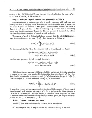 Sec. 12.1. A Table Look-Up Scheme for Designing Fuzzy Systems from Input-Output Pairs 155
and 2 2 i s 5'1, T H E N y i s CE; and the pair (xi,, xi2;y:) gives the rule: IF xl
i s B1 and 2 2 i s CE, T H E N y i s B1.
Step 3. Assign a degree to each rule generated in Step 2.
Since the number of input-output pairs is usually large and with each pair gen-
erating one rule, it is highly likely that there are conflictingrules, that is, rules with
the same IF parts but different THEN parts. To resolve this conflict, we assign a
degree to each generated rule in Step 2 and keep only one rule from a conflicting
group that has the maximum degree. In this way not only is the conflict problem
resolved, but also the number of rules is greatly reduced.
The degree of a rule is defined as follows: suppose that the rule (12.2) is gener-
ated from the input-output pair (xg;y;), then its degree is defined as
For the example in Fig. 12.2, the rule generated by (xh,, xi,; y:) has degree
and the rule generated by (xi,, xi,; y:) has degree
If the input-output pairs have different reliability and we can determine a number
to assess it, we may incorporate this information into the degrees of the rules.
Specifically, suppose the input-output pair (xg;y:) has reliable degree p p (E [0,I]),
then the degree of the rule generated by (x:; y;) is redefined as
In practice, we may ask an expert to check the data (if the number of input-output
pairs is small) and estimate the degree p P . Or, if we know the characteristics of
the noise in the data pair, we may choose pP to reflect the strength of the noise.
If we cannot tell the difference among the input-output pairs, we simply choose all
pP = 1SO that (12.6) reduces to (12.3).
Step 4. Create the fuzzy rule base.
The fuzzy rule base consists of the following three sets of rules:
The rules generated in Step 2 that do not conflict with any other rules.
 