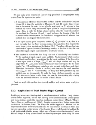 Sec. 12.2. Application to Truck Backer-Upper Control 157
We now make a few remarks on this five step procedure of designing the fuzzy
system from the input-output pairs.
A fundamental difference between this method and the methods in Chapters
10 and 11 is that the methods in Chapters 10 and 11 require that we are
able to determine the exact output g(x) for any input x E U , whereas in this
method we cannot freely choose the input points in the given input-output
pairs. Also, in order to design a fuzzy system with the required accuracy,
the methods in Chapters 10 and 11 need to know the bounds of the first
or second order derivatives of the function to be approximated, whereas this
method does not require this information.
If the input-output pairs happen to be the ( e t ,e?; giliz) in (10.9), then it is
easy to verify that the fuzzy system designed through these five steps is the
same fuzzy system as designed in Section 10.2. Therefore, this method can
be viewed as a generalization of the design method in Section 10.2 to the case
where the input-output pairs cannot be arbitrarily chosen.
a The number of rules in the final fuzzy rule base is bounded by two numbers:
N, the number of input-output pairs, and n:="=,i, the number of all possible
combinations of the fuzzy sets defined for the input variables. If the dimension
of the input space n is large, n:=l Ni will be a huge number and may be
larger than N. Also, some input-output pairs may correspond to the same
box in Fig. 12.3 and thus can contribute only one rule to the fuzzy rule base.
Therefore, the number of rules in the fuzzy rule base may be much less than
both n:=,Ni and N. Consequently, the fuzzy rule base generated by this
method may not be complete. To make the fuzzy rule base complete, we may
fill the empty boxes in the fuzzy rule base by interpolating the existing
rules; we leave the details to the reader to think about.
Next, we apply this method to a control problem and a time series prediction
problem.
12.2 Application to Truck Backer-Upper Control
Backing up a truck to a loading dock is a nonlinear control problem. Using conven-
tional control approach, we can first develop a mathematical model of the system
and then design a controller based on nonlinear control theory (Walsh, Tilbury,
Sastry, Murray, and Laumond [1994]). Another approach is to design a controller
to emulate the human driver. We adapt the second approach. Assume that an
experienced human driver is available and we can measure the truck's states and
the corresponding control action of the human driver while he/she is backing the
truck to the dock; that is, we can collect a set of input-output (state-control) pairs.
We will design a fuzzy system based on these input-output pairs using the table
 