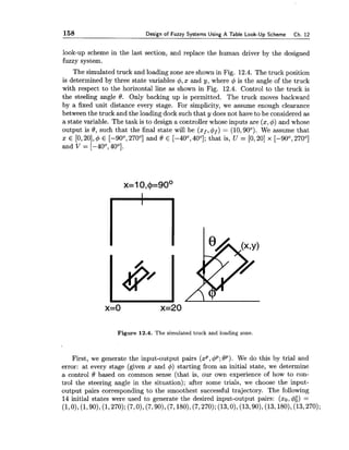 158 Design of Fuzzy Systems Using A Table Look-Up Scheme Ch. 12
look-up scheme in the last section, and replace the human driver by the designed
fuzzy system.
The simulated truck and loading zone are shown in Fig. 12.4. The truck position
is determined by three state variables 4, x and y, where $ is the angle of the truck
with respect to the horizontal line as shown in Fig. 12.4. Control to the truck is
the steeling angle 8. Only backing up is permitted. The truck moves backward
by a fixed unit distance every stage. For simplicity, we assume enough clearance
between the truck and the loading dock such that y does not have to be considered as
a state variable. The task is to design a controller whose inputs are (x,$) and whose
output is 0, such that the final state will be (xf,$f) = (10,90°). We assume that
x E [O, 20],$ E [-90°, 270°] and 0 E [-40°, 40°]; that is, U = [O, 201 x [-90°, 270°]
and V = [-40°, 40°].
x=o x=20
Figure 12.4. The simulated truck and loading zone.
First, we generate the input-output pairs (xp,q5p; 8p). We do this by trial and
error: at every stage (given x and 4) starting from an initial state, we determine
a control f3 based on common sense (that is, our own experience of how to con-
trol the steering angle in the situation); after some trials, we choose the input-
output pairs corresponding to the smoothest successful trajectory. The following
14 initial states were used to generate the desired input-output pairs: (xo,4:) =
(1,0),(1,90),(1,270);(7,0),(7,901, (7,1801,(7,270);(13,0),(13,901, (13,180),(13,270);
 