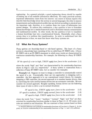 2 Introduction Ch. 1
engineering. As a general principle, a good engineering theory should be capable
of making use of all available information effectively. For many practical systems,
important information comes from two sources: one source is human experts who
describe their knowledge about the system in natural languages; the other is sensory
measurements and mathematical models that are derived accordingto physical laws.
An important task, therefore, is to combine these two types of information into
system designs. To achieve this combination, a key question is how to formulate
human knowledge into a similar framework used to formulate sensory measurements
and mathematical models. In other words, the key question is how to transform
a human knowledge base into a mathematical formula. Essentially, what a fuzzy
system does is to perform this transformation. In order to understand how this
transformation is done, we must first know what fuzzy systems are.
1.2 What Are Fuzzy Systems?
Fuzzy systems are knowledge-based or rule-based systems. The heart of a fuzzy
system is a knowledge base consisting of the so-called fuzzy IF-THEN rules. A fuzzy
IF-THEN rule is an IF-THEN statement in which some words are characterized by
continuous membership functions. For example, the following is a fuzzy IF-THEN
rule:
I F the speed of a car is high, T H E N apply less force to the accelerator (1.1)
where the words "high" and "less" are characterized by the membership functions
shown in Figs.l.1 and 1.2, respectively.' A fuzzy system is constructed from a
collection of fuzzy IF-THEN rules. Let us consider two examples.
Example 1.1. Suppose we want to design a controller to automatically control
the speed of a car. Conceptually, there are two approaches to designing such a
controller: the first approach is to use conventional control theory, for example,
designing a PID controller; the second approach is to emulate human drivers, that
is, converting the rules used by human drivers into an automatic controller. We now
consider the second approach. Roughly speaking, human drivers use the following
three types of rules to drive a car in normal situations:
I F speed is low, T H E N apply more force to the accelerator (1.2)
I F speed is medium, T H E N apply normal force to the accelerator (1.3)
I F speed is high, T H E N apply less force to the accelerator (1.4)
where the words "low," "more," "medium," "normal," "high," and "less" are char-
acterized by membership functions similar to those in Figs.l.1-1.2. Of course, more
rules are needed in real situations. We can construct a fuzzy system based on these
l A detailed definition and analysis of membership functions will be given in Chapter 2. At this
point, an intuitive understanding of the membership functions in Figs. 1.1 and 1.2 is sufficient.
 
