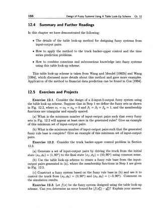 166 Design of Fuzzy Systems Using A Table Look-Up Scheme Ch. 12
12.4 Summary and Further Readings
In this chapter we have demonstrated the following:
The details of the table look-up method for designing fuzzy systems from
input-output pairs.
How to apply the method to the truck backer-upper control and the time
series prediction problems.
How to combine conscious and subconscious knowledge into fuzzy systems
using this table look-up scheme.
This table look-up scheme is taken from Wang and Mendel [1992b]and Wang
[1994],which discussed more details about this method and gave more examples.
Application of the method to financial data prediction can be found in Cox [1994].
12.5 Exercises and Projects
Exercise 12.1. Consider the design of a 2-input-1-output fuzzy system using
the table look-up scheme. Suppose that in Step 1we define the fuzzy sets as shown
in Fig. 12.2, where a1 = a2 = a, = 0 and PI = P2= P, = 1, and the membership
functions are triangular and equally spaced.
(a) What is the minimum number of input-output pairs such that every fuzzy
sets in Fig. 12.2 will appear at least once in the generated rules? Give an example
of this minimum set of input-output pairs.
(b) What is the minimum number of input-output pairs such that the generated
fuzzy rule base is complete? Give an example of this minimum set of input-output
pairs.
Exercise 12.2. Consider the truck backer-upper control problem in Section
12.3.
(a) Generate a set of input-output pairs by driving the truck from the initial
state (ao,do) = (1,90°) to the final state (xf,4f) = (10,90°) using common sense.
(b) Use the table look-up scheme to create a fuzzy rule base from the input-
output pairs generated in (a), where the membership functions in Step 1are given
in Fig. 12.5.
(c) Construct a fuzzy system based on the fuzzy rule base in (b) and use it to
control the truck from ( x o , 4 ~ )= (0,90°) and ( x o , 4 ~ )= (-3,90°). Comment on
the simulation results.
Exercise 12.3. Let f (x) be the fuzzy system designed using the table look-up
scheme. Can you determine an error bound for If (xg) - ygl? Explain your answer.
 