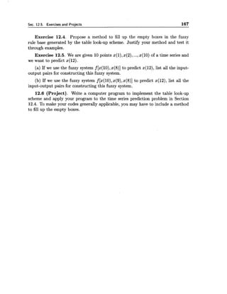 Sec. 12.5. Exercises and Proiects 167
Exercise 12.4. Propose a method to fill up the empty boxes in the fuzzy
rule base generated by the table look-up scheme. Justify your method and test it
through examples.
Exercise 12.5. We are given 10 points x(1),x(2), ...,x(10) of a time series and
we want to predict x(12).
(a) If we use the fuzzy system f [x(10),x(8)] to predict x(12), list all the input-
output pairs for constructing this fuzzy system.
(b) If we use the fuzzy system f [%(lo),x(9),x(8)] to predict x(12), list all the
input-output pairs for constructing this fuzzy system.
12.6 (Project). Write a computer program to implement the table look-up
scheme and apply your program to the time series prediction problem in Section
12.4. To make your codes generally applicable, you may have to include a method
to fill up the empty boxes.
 