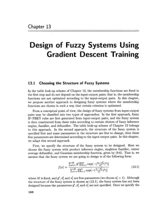 Chapter 13
Design of Fuzzy Systems Using
Gradient Descent Training
13.1 Choosing the Structure of Fuzzy Systems
In the table look-up scheme of Chapter 12, the membership functions are fixed in
the first step and do not depend on the input-output pairs; that is, the membership
functions are not optimized according to the input-output pairs. In this chapter,
we propose another approach to designing fuzzy systems where the membership
functions are chosen in such a way that certain criterion is optimized.
From a conceptual point of view, the design of fuzzy systems from input-output
pairs may be classified into two types of approaches. In the first approach, f~zzy
IF-THEN rules are first generated from input-output pairs, and the fuzzy system
is then constructed from these rules according to certain choices of fuzzy inference
engine, fuzzifier, and defuzzifier. The table look-up scheme of Chapter 12 belongs
to this approach. In the second approach, the structure of the fuzzy system is
specified first and some parameters in the structure are free to change, then these
free parameters are determined according to the input-output pairs. In this chapter,
we adapt this second approach.
First, we specify the structure of the fuzzy system to be designed. Here we
choose the fuzzy system with product inference engine, singleton fuzzifier, center
average defuzzifier, and Gaussian membership function, given by (9.6). That is, we
assume that the fuzzy system we are going to design is of the following form:
where M is fixed, and jjl, 3: and of are free parameters (wechoose af = 1). Although
the structure of the fuzzy system is chosen as (13.1),the fuzzy system has not been
designed because the parameters jj" , ~ fand ufare not specified. Once we specify the
 