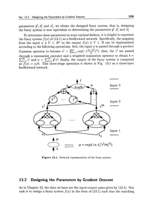 Sec. 13.2. Designing the Parameters by Gradient Descent 169
parameters jjl,%fand c:,we obtain the designed fuzzy system; that is, designing
the fuzzy system is now equivalent to determining the parameters yl,%: and a:.
To determine these parameters in some optimal fashion, it is helpful to represent
the fuzzy system f (x) of (13.1) as a feedforward network. Specifically,the mapping
from the input x E U C Rn to the output f(x) E V c R can be implemented
according to the followingoperations: first, the input x is passed through a product
n a: -z"
Gaussian operator to become zz = n,=,e ~ ~ ( - ( + ) ~ ) ;then, the z1 are passed
*%
through a summation operator and a weighted summation operator to obtain b =
zIVflzz and a = xKl&"l; finally, the output of the fuzzy system is computed
as f (x) = a/b. This three-stage operation is shown in Fig. 13.1 as a three-layer
feedforward network.
Figure 13.1. Network representation of the fuzzy system.
13.2 Designing the Parameters by Gradient Descent
As in Chapter 12, the data we have are the input-output pairs given by (12.1). Our
task is to design a fuzzy system f (x) in the form of (13.1) such that the matching
 