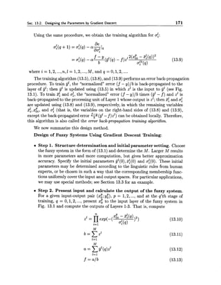 Sec. 13.2. Designing the Parameters by Gradient Descent 171
Using the same procedure, we obtain the training algorithm for af:
1 1 deoi(q +1) = ai(q) - a-1
daf
The training algorithm (13.5),(13.8), and (13.9) performs an error back-propagation
procedure. To train jjl, the "normalized" error (f - y)/b is back-propagated to the
layer of jjl; then jjl is updated using (13.5) in which z1 is the input to jjZ (see Fig.
13.1). To train 3f and a:, the "normalized" error (f - y)/b times (jjl - f ) and z1is
back-propagated to the processing unit of Layer 1whose output is zl; then 3: and af
are updated using (13.8) and (13.9), respectively, in which the remaining variables
z:, x;,, and of (that is, the variables on the right-hand sides of (13.8) and (13.9),
except the back-propagated error F ( j j z-f)zl) can be obtained locally. Therefore,
this algorithm is also called the error back-propagation training algorithm.
We now summarize this design method.
Design of Fuzzy Systems Using Gradient Descent Training:
Step 1. Structure determination and initial parameter setting. Choose
the fuzzy system in the form of (13.1) and determine the M. Larger M results
in more parameters and more computation, but gives better approximation
accuracy. Specify the initial parameters jjl(0),zf(0) and af(0). These initial
parameters may be determined according to the linguistic rules from human
experts, or be chosen in such a way that the corresponding membership func-
tions uniformly cover the input and output spaces. For particular applications,
we may use special methods; see Section 13.3 for an example.
Step 2. Present input and calculate the output of the fuzzy system.
For a given input-output pair (x:; y:), p = 1,2,..., and at the q'th stage of
training, q = 0,1,2,..., present x: to the input layer of the fuzzy system in
Fig. 13.1 and compute the outputs of Layers 1-3. That is, compute
 