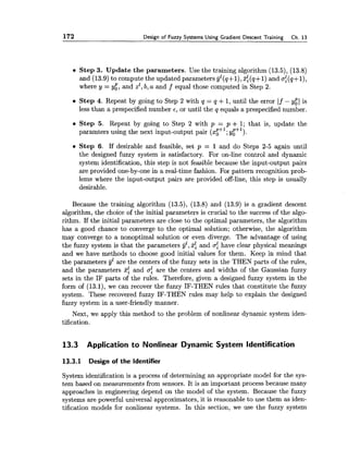 172 Design of Fuzzy Systems Using Gradient Descent Training Ch. 13
Step 3. Update the parameters. Use the training algorithm (13.5), (13.8)
and (13.9) to compute the updated parameters yl(q+l),2:(q+l) and of(q+l),
where y = y:, and zz,b, a and f equal those computed in Step 2.
0 Step 4. Repeat by going to Step 2 with q = q +1,until the error If - y:l is
less than a prespecified number E , or until the q equals a prespecified number.
Step 5. Repeat by going to Step 2 with p = p + 1; that is, update the
paramters using the next input-output pair ($$I; y:S1).
Step 6. If desirable and feasible, set p = 1 and do Steps 2-5 again until
the designed fuzzy system is satisfactory. For on-line control and dynamic
system identification, this step is not feasible because the input-output pairs
are provided one-by-one in a real-time fashion. For pattern recognition prob-
lems where the input-output pairs are provided off-line, this step is usually
desirable.
Because the training algorithm (13.5), (13.8) and (13.9) is a gradient descent
algorithm, the choice of the initial parameters is crucial to the success of the algo-
rithm. If the initial parameters are close to the optimal parameters, the algorithm
has a good chance to converge to the optimal solution; otherwise, the algorithm
may converge to a nonoptimal solution or even diverge. The advantage of using
the fuzzy system is that the parameters yZ,31 and crf have clear physical meanings
and we have methods to choose good initial values for them. Keep in mind that
the parameters yZare the centers of the fuzzy sets in the THEN parts of the rules,
and the parameters 2: and crf are the centers and widths of the Gaussian fuzzy
sets in the IF parts of the rules. Therefore, given a designed fuzzy system in the
form of (13.1), we can recover the fuzzy IF-THEN rules that constitute the fuzzy
system. These recovered fuzzy IF-THEN rules may help to explain the designed
fuzzy system in a user-friendly manner.
Next, we apply this method to the problem of nonlinear dynamic system iden-
tification.
13.3 Application to Nonlinear Dynamic System Identification
13.3.1 Design of the Identifier
System identification is a process of determining an appropriate model for the sys-
tem based on measurements from sensors. It is an important process because many
approaches in engineering depend on the model of the system. Because the fuzzy
systems are powerful universal approximators, it is reasonable to use them as iden-
tification models for nonlinear systems. In this section, we use the fuzzy system
 