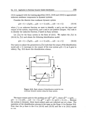 Sec. 13.3. Aoolication to Nonlinear Dvnamic Svstem Identification 173
(13.1) equipped with the training algorithm (13.5), (13.8) and (13.9) to approximate
unknown nonlinear components in dynamic systems.
Consider the discrete time nonlinear dynamic system
where f is an unknown function we want to identify, u and y are the input and
output of the system, respectively, and n and m are positive integers. Our task is
to identify the unknown function f based on fuzzy systems.
Let f(x) be the fuzzy system in the form of (13.1). We replace the f (x) in
(13.14) by f(x) and obtain the following identification model:
Our task is to adjust the parameters in f(x) such that the output of the identification
model y(k + 1) converges to the output of the true system y(k + 1) as k goes to
infinity. Fig. 13.2 shows this identification scheme.
b Y
plant f *
u
-w
Figure 13.2. Basic scheme of identification model for the
nonlinear dynamic system using the fuzzy system.
The input-output pairs in this problem are (x$+'; yt+'), where xi+' = (y(k),...,
y(k - n +1);u(k), ...,u(k - m f I)), y:+' = y(k +l), and k = 0,1,2,.... Because
the system is dynamic, these input-output pairs are collected one at a time. The
operation of the identification process is the same as the Steps 1-5 in Section 13.2.
Note that the p there is the k in (13.14) and (13.15) and the n in (13.1) equals
n+m.
 