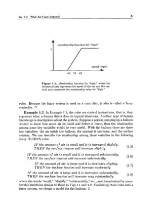 Sec. 1.2. What Are Fuzzy Systems? 3
t membership function for "high"
I / speed (mph)
Figure 1.1. Membership function for "high," where the
horizontal axis represents the speed of the car and the ver-
tical axis represents the membership value for "high."
rules. Because the fuzzy system is used as a controller, it also is called a fuzzy
controller.
Example 1.2. In Example 1.1, the rules are control instructions, that is, they
represent what a human driver does in typical situations. Another type of human
knowledge is descriptions about the system. Supposea person pumping up a balloon
wished to know how much air he could add before it burst, then the relationship
among some key variables would be very useful. With the balloon there are three
key variables: the air inside the balloon, the amount it increases, and the surface
tension. We can describe the relationship among these variables in the following
fuzzy IF-THEN rules:
I F the amount of air is small and it i s increased slightly,
T H E N the surface tension will increase slightly (1.5)
I F the amount of air i s small and it is increased substantially,
T H E N the surface tension will increase substantially (1.6)
I F the amount of air is large and it is increased slightly,
T H E N the surf ace tension will increase moderately (1.7)
IF the amount o f air i s large and it is increased substantially,
T H E N the surf ace tension will increase very substantially (1.8)
where the words "small," "slightly," "substantially," etc., are characterized by mem-
bership functions similar to those in Figs.l.1 and 1.2. Combining these rules into a
fuzzy system, we obtain a model for the balloon.
 