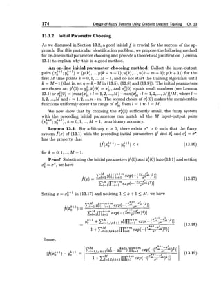 174 Design of Fuzzy Systems Using Gradient Descent Training Ch.13
13.3.2 Initial Parameter Choosing
As we discussed in Section 13.2, a good initial f is crucial for the success of the ap-
proach. For this particular identification problem, we propose the following method
for on-line initial parameter choosing and provide a theoreticaljustification (Lemma
13.1) to explain why this is a good method.
An on-line initial parameter choosing method: Collect the input-output
pairs (x;+'; y;+') = (y(k),...,y(k - n +l),u(k),...,u(k - m +1);y(k +1)) for the
first M time points k = 0,1,...,M - 1,and do not start the training algorithm until
k = M-1 (that is, set q = k- M in (13.5), (13.8) and (13.9)). The initial parameters
are chosen as: yl(0) = y;, %1(0)= xii, and af(0) equals small numbers (see Lemma
13.1)oraf(0)= [max(xki : l = 1,2,...,M)-min(xbi :1 = 1,2,...,M)]/M,wherel =
1,2,...,M and i = 1,2,...,n +m. The second choice of of(0)makes the membership
functions uniformly cover the range of xk, from 1= 1to 1 = M.
We now show that by choosing the af(0) sufficiently small, the fuzzy system
with the preceding initial parameters can match all the M input-output pairs
(x;+'; y:+'), k = 0,1, ...,M - 1, to arbitrary accuracy.
Lemma 13.1. For arbitrary E > 0, there exists a* > 0 such that the fuzzy
system f(x) of (13.1) with the preceding initial parameters g1 and %$ and af = a"
has the property that
[f(x;+l) - y:+ll < E (13.16)
fork=0,1, ...,M - 1 .
Proof: Substitutingthe initial parameters gl(0) and %1(0)into (13.1) and setting
5; = 5*,we have
Setting x = x;+' in (13.17) and noticing 15 L +15 M, we have
Hence,
 