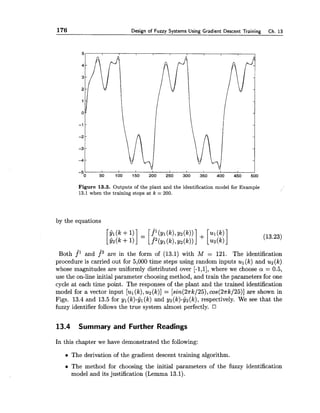 176 Design of Fuzzy Systems Using Gradient Descent Training Ch. 13
Figure 13.3. Outputs of the plant and the identification model for Example
13.1when the training stops at k = 200.
by the equations
$1 ( k +1) f 1 (YI ( k ) ,~ z ( k ) ) ]+ [ul( k )][G2(k+ = [ f 2 ( y l ( k ) ,y2(k)) u2(k) (13.23)
Both f^l and f 2 are in the form of (13.1) with M = 121. The identification
procedure is carried out for 5,000 time steps using random inputs u l ( k ) and u2(k)
whose magnitudes are uniformly distributed over [-1,1],where we choose a = 0.5,
use the on-line initial parameter choosing method, and train the parameters for one
cycle at each time point. The responses of the plant and the trained identification
model for a vector input [ul( k ) ,u2(k)] = [sin(2nk/25),cos(2nk/25)]are shown in
Figs. 13.4 and 13.5 for yl(k)-yl(k) and yz(lc)-yz(k),respectively. We see that the
fuzzy identifier follows the true system almost perfectly.
13.4 Summary and Further Readings
In this chapter we have demonstrated the following:
The derivation of the gradient descent training algorithm.
The method for choosing the initial parameters of the fuzzy identification
model and its justification (Lemma 13.1).
 