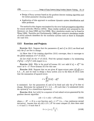 178 Design of Fuzzy Systems Using Gradient Descent Training Ch. 13
Design of fuzzy systems based on the gradient descent training algorithm and
the initial parameter choosing method.
Application of this approach to nonlinear dynamic system identification and
other problems.
The method in this chapter was inspired by the error back-propagation algorithm
for neural networks (Werbos [1974]). Many similar methods were proposed in the
literature; see Jang [I9931and Lin [1994]. More simulation results can be found in
Wang [1994]. Narendra and Parthasarathy [1990]gave extensive simulation results
of neural network identifiers for the nonlinear systems such as those in Examples
13.1and 13.2.
13.5 Exercises and Projects
Exercise 13.1. Suppose that the parameters 3;and (T$ in (13.1) are fixed and
only the jjz are free to change.
(a) Show that if the training algorithm (13.5) converges, then it converges to
the global minimum of ep of (13.2).
(b) Let ep(gl) be the ep of (13.2). Find the optimal stepsize cu by minimizing
e ~ [ g l ( ~ )- a F z l ] with respect to a.
Exercise 13.2. Why is the proof of Lemma 13.1 not valid if xi = z[+' for
some 1 # k +l ? Prove Lemma 13.1for this case.
Exercise 13.3. Suppose that we are given K input-output pairs (xg;y:),p =
1,2,...,K , and we want to design a fuzzy system f (x) in the form of (13.1) such
that the summation of squared errors
is minimized. Let the parameters 3f and af be fixed and only the yZbe free to
change. Determine the optimal y"(1 = 1,2,...,M) such that J is minimized (write
the optimal jjl in a closed-form expression).
Exercise 13.4. Let [x(k)]be a sequence of real-valued vectors generated by the
gradient descent algorithm
where e : Rn -+ R is a cost function and e E C2 (i.e., e has continuous second
derivative). Assume that all x(k) E D C Rn for some compact D, then there exist
E > 0 and L > 0 such that if
 