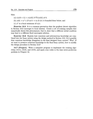 Sec. 13.5. Exercises and Projects 179
then:
(a) e(x(k +I)) < e(x(k)) if Ve(x(k)) # 0;
(b) x(k) +x* E D as k +ca if e(*) is bounded from below; and
(c) x* is a local minimum of e(x).
Exercise 13.5. It is a common perception that the gradient decent algorithm
in Section 13.2 converges to local minima. Create a set of training samples that
numerically shows this phenomenon; that is, show that a different initial condition
may lead to a different final convergent solution.
Exercise 13.6. Explain how conscious and subconscious knowledge are com-
bined into the fuzzy system using the design method in Section 13.2. Is it possible
that conscious knowledge disappears in the final designed fuzzy system? Why? If
we want to preserve conscious knowledge in the final fuzzy system, how to modify
the design procedure in Section 13.2?
13.7 (Project). Write a computer program to implement the training algo-
rithm (13.5), (13.8), and (13.9),and apply your codes to the time series prediction
problem in Chapter 12.
 