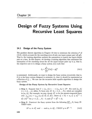 Chapter 14
Design of Fuzzy Systems Using
Recursive Least Squares
14.1 Design of the Fuzzy System
The gradient descent algorithm in Chapter 13tries to minimum the criterion eP of
(13.2), which accounts for the matching error of only one input-output pair (xg;$).
That is, the training algorithm updates the parameters to match one input-output
pair at a time. In this chapter, we develop a training algorithm that minimizes the
summation of the matching errors for all the input-output pairs up to p, that is,
the objective now is to design a fuzzy system f (x) such that
is minimized. Additionally, we want to design the fuzzy system recursively; that is,
if fP is the fuzzy system designed to minimize J,, then fP should be represented as
a function of fPPl. We now use the recursive least squares algorithm to design the
fuzzy system.
Design of the Fuzzy System by Recursive Least Squares:
Step 1. Suppose that U = [al,Pl] x ... x [an,&] c Rn. For each [ai,Pi]
(i = 1,2,...,n), define Ni fuzzy sets A: (li = 1,2,...,Ni), which are complete
in [ai,Pi]. For example, we may choose A: to be the pseudo-trapezoid fuzzy
sets: p ri (xi) = pAfi(xi;a:, b:, c:, dp), where a: = ba = ai, 45 a{+' <A,
d{ < b{+' for j = 1,2,...,Ni - 1,and c y = d y = pi.
Step 2. Construct the fuzzy system from the following ny=,Ni fuzzy IF-
THEN rules:
IF z1 i s A? and ... and xn i s AC, T H E N y is ~ ' l " " " (14.2)
 