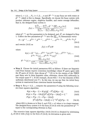 Sec. 14.1. Design of the Fuzzv Svstern 181
where 1; = 1,2,...,Ni, i = 1,2,...,n and ~ ' 1 " " - is any fuzzy set with center at
811...1n which is free to change. Specifically, we choose the fuzzy system with
product inference engine, singleton fuzzifier, and center average defuzzifier;
that is, the designed fuzzy system is
where gll."'n are free parameters to be designed, and A: are designed in Step
1. Collect the free parameters y'l'..ln into the nY=l Ni-dimensional vector
0 = (,gl...l -N11-.1 -121...1 -N121...1
,...,Y ,Y ,...,Y
,...,Y ~ ~ ~ ' . . ~ ~,...,Y ~ ~ ~ ~ - . ~)T
(14.4)
and rewrite (14.3) as
f (x) = bT (x)0 (14.5)
where
q X )= (bl-.l(x), ...,bN11-1 (x),b121..,1(x),...,bN121"'1
(x),...,
blNz.-N, (x),...,bN1N2"'Nn
(XI)* (14.6)
Step 3. Choose the initial parameters 0(0) as follows: if there are linguistic
rules from human experts (conscious knowledge) whose IF parts agree with
the IF parts of (14.2), then choose yzl""n (0) to be the centers of the THEN
part fuzzy sets in these linguistic rules; otherwise, choose O(0) arbitrarily in
the output space V C R (for example, choose O(0) .i.0 or the elements of 0(0)
uniformly distributed over V). In this way, we can say that the initial fuzzy
system is constructed from conscious human knowledge.
Step 4. For p = 1,2,..., compute the parameters 0 using the following recur-
sive least squares algorithm:
T P
0 b ) = Q(P - 1) +K(P)[Y~- b (xo)0b - 111 (14.8)
K(p) = P(p - l ) b ( ~ g ) [ b ~ ( x ; ) ~ ( ~- l)b(x:) +11-I (14.9)
P(P) = P(P - 1) - P(P - l)b(x:)
T P 1 T P
[b (x0)P(p- l)b(xg) +11- b (xO)P(p- 1) (14.10)
where 8(0) is chosen as in Step 3, and P(0) = OI where a is a large constant.
The designed fuzzy system is in the form of (14.3) with the parameters gll"'ln
equal to the corresponding elements in 8(p).
The recursive least squares algorithm (14.8)-(14-10) is obtained by minimizing
Jp of (14.1) with f(xi) in the form of (14.3); its derivation is given next.
 