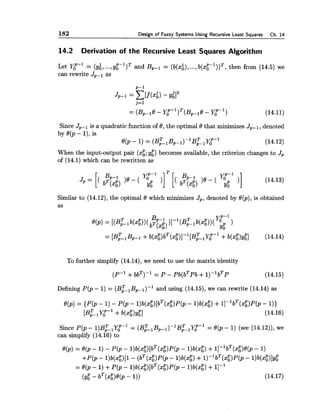 182 Design of Fuzzy Systems Using Recursive Least Squares Ch. 14
14.2 Derivation of the Recursive Least Squares Algorithm
Let Y:-' = (y:, ...,y g ~ - l ) ~and Bp-1 = (b(xi),...,~ ( x E - ' ) ) ~ ,then from (14.5) we
can rewrite JP-l as
Since Jp-1 is a quadratic function of 8, the optimal 8 that minimizes JP-i, denoted
by 8(p - I ) , is
80, - 1) = (B:, B ~ - ~ ) - ~ B ~ ~ Y O ~ - ~ (14.12)
When the input-output pair (xg;ygP) becomes available, the criterion changes to Jp
of (14.1) which can be rewritten as
Similar to (14.12),the optimal 8 which minimizes Jp, denoted by 8(p),is obtained
as
To further simplify (14.14),we need to use the matrix identity
Defining P(p - 1) = ( B ~ , B ~ - ~ ) - ~and using (14.15),we can rewrite (14.14) as
Since P ( p - ~ ) B ~ , Y ~ - ~= ( B ~ ~ B ~ - ~ ) - ~ B ~ ~ Y ~= 190,- 1) (see (14.12)),we
can simplify (14.16) to
 