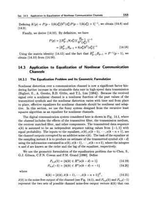 Sec. 14.3. Application to Equalization of Nonlinear Communication Channels 183
Defining K(p) = P(p - l)b(xi)[bT(xi)P ( ~- l)b(x$) +I]-', we obtain (14.8) and
(14.9).
Finally, we derive (14.10). By definition, we have
Using the matrix identity (14.15) and the fact that B;, BP-' = P-' 0) - I), we
obtain (14.10) from (14.18).
14.3 Application to Equalization of Nonlinear Communication
Channels
14.3.1 The Equalization Problem and Its Geometric Formulation
Nonlinear distortion over a communication channel is now a significant factor hin-
dering further increase in the attainable data rate in high-speed data transmission
(Biglieri, E., A. Gersho, R.D. Gitlin, and T.L. Lim [1984]). Because the received
signal over a nonlinear channel is a nonlinear function of the past values of the
transmitted symbols and the nonlinear distortion varies with time and from place
to place, effective equalizers for nonlinear channels should be nonlinear and adap-
tive. In this section, we use the fuzzy system designed from the recursive least
squares algorithm as an equalizer for nonlinear channels.
The digital communication system considered here is shown in Fig. 14.1, where
the channel includes the effects of the transmitter filter, the transmission medium,
the receiver matched filter, and other components. The transmitted data sequence
s(k) is assumed to be an independent sequence taking values from {-1,l) with
equal probability. The inputs to the equalizer, x(k),x(k - I), ..,x(k - n +I), are
the channel outputs corrupted by an additive noise e(k). The task of the equalizer at
the sampling instant k is to produce an estimate of the transmitted symbol s(k-d)
using the information contained in x(k), x(k- 1), ...,x(k -n+1),where the integers
n and d are known as the order and the lag of the equalizer, respectively.
We use the geometric formulation of the equalization problem due to Chen, S.,
G.J. Gibson, C.F.N. Cowan and P.M. Grand [1990]. Define
where
X(k) = [k(k),k(k - I), ...,P(k - n +l)lT, (14.21)
k(k) is the noise-free output of the channel (see Fig. 14.1),and Pn,d(l) and Pn,d(-1)
represent the two sets of possible channel noise-free output vectors f(k) that can
 