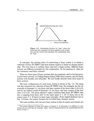 4 Introduction Ch. 1
t membership function for "less"
'2 force to accelerator
Figure 1.2. Membership function for "less," where the
horizontal axis represents the force applied to the acceler-
ator and the vertical axis represents the membership value
for "less."
In summary, the starting point of constructing a fuzzy system is to obtain a
collection of fuzzy IF-THEN rules from human experts or based on domain knowl-
edge. The next step is to combine these rules into a single system. Different fuzzy
systems use different principles for this combination. So the question is: what are
the commonly used fuzzy systems?
There are three types of fuzzy systems that are commonly used in the literature:
(i) pure fuzzy systems, (ii) Takagi-Sugeno-Kang (TSK) fuzzy systems, and (iii) fuzzy
systems with fuzzifier and defuzzifier. We now briefly describe these three types of
fuzzy systems.
The basic configuration of a pure fuzzy system is shown in Fig. 1.3. The f t ~ z z y
rule base represents the collection of fuzzy IF-THEN rules. For examples, for the car
controller in Example 1.1, the fuzzy rule base consists of the three rules (1.2)-(1.4),
and for the balloon model of Example 1.2, the fuzzy rule base consists of the four
rules (1.5)-(1.8). The fuzzy inference engine combines these fuzzy IF-THEN rules
into a mapping from fuzzy sets2 in the input space U c Rn to fuzzy sets in the
output space V C R based on fuzzy logic principles. If the dashed feedback line in
Fig. 1.3 exists, the system becomes the so-called fuzzy dynamic system.
The main problem with the pure fuzzy system is that its inputs and outputs are
2The precise definition of fuzzy set is given in Chapter 2. At this point, it is sufficient to view
a fuzzy set as a word like, for example, "high," which is characterized by the membership function
shown in Fig.l.1.
 