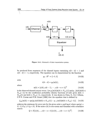 l$4 Design of Fuzzy Systems Using Recursive Least Squares Ch. 14
Figure 14.1. Schematic of data transmission system.
s(k)
-+
be produced from sequences of the channel inputs containing s(k - d) = 1 and
s(k - d ) = -1, respectively. The equalizer can be characterized by the function
Channel
with
i ( k - d) = g!, (14.23)
where
x(k) = [x(k),x(k - I ) , ...,~ ( k- n +l)lT (14.24)
is the observed channel output vector. Let pl [x(k)1% (k) E Pn,d(l)]andp-I [x(k)Ix(k) E
Pn,d(-l)] be the conditional probability density functions of x(k) given x(k) E
Pn,d(l) and x(k) E Pn,d(-1), respectively. It was shown in Chen, S., G.J. Gibson,
C.F.N. Cowan and P.M. Grand [1990]that the equalizer that is defined by
Equalizer
achieves the minimum bit error rate for the given order n and lag d, where sgn(y) =
1(-1) if y >0 ( y < 0 ) . If the noise e(k) is zero-mean and Gaussian with covariance
matrix
Q = E[(e(k),...,e(k - n +l ) ) ( e ( k ) ,...,e(k - n +I ) ) ~ ] (14.26)
 
