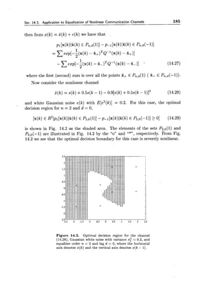 Sec. 14.3. Application to Equalization of Nonlinear Communication Channels 185
then from x(k) = O(k)+e(k)we have that
where the first (second) sum is over all the points x+ E Pn,d(l)( 2- E Pn,d(-l)).
Now consider the nonlinear channel
and white Gaussian noise e(k) with E[e2(k)]= 0.2. For this case, the optimal
decision region for n = 2 and d = 0,
is shown in Fig. 14.2 as the shaded area. The elements of the sets P2,o(l) and
P2,0(-l) are illustrated in Fig. 14.2 by the "on and "*", respectively. From Fig.
14.2 we see that the optimal decision boundary for this case is severely nonlinear.
Figure 14.2. Optimal decision region for the channel
(14.28), Gaussian white noise with variance a: = 0.2, and
equalizer order n = 2 and lag d = 0, where the horizontal
axis denotes x(k) and the vertical axis denotes x(k - 1).
 