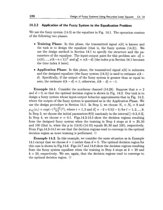 186 Design of Fuzzy Systems Using Recursive Least Squares Ch. 14
14.3.2 Application of the Fuzzy System to the Equalization Problem
We use the fuzzy system (14.3) as the equalizer in Fig. 14.1. The operation consists
of the following two phases:
Training Phase: In this phase, the transmitted signal s(k) is known and
the task is to design the equalizer (that is, the fuzzy system (14.3)). We
use the design method in Section 14.1 to specify the structure and the pa-
rameters of the equalizer. The input-output pairs for this problem are: x$ =
(x(k),...,x(k -n+ I ) ) ~and Yt = s(k-d) (the index p in Section 14.1becomes
the time index k here).
Application Phase: In this phase, the transmitted signal s(k) is unknown
and the designed equalizer (the fuzzy system (14.3)) is used to estimate s(k -
d). Specifically,if the output of the fuzzy system is greater than or equal to
zero, the estimate s^(k- d) = 1;otherwise, s^(k- d) = -1.
Example 14.1. Consider the nonlinear channel (14.28). Suppose that n = 2
and d = 0, so that the optimal decision region is shown in Fig. 14.2. Our task is to
design a fuzzy system whose input-output behavior approximates that in Fig. 14.2,
where the output of the fuzzy system is quantized as in the Application Phase. We
use the design procedure in Section 14.1. In Step 1, we choose Nl = N2 = 9 and
z.-z? 2
(xi) = exp(-(+) ), where i = 1,2 and 3: = -2 +0.5(1- 1) for 1 = 1,2,...,9.
In Step 3, we choose the initial parameters 6(0) randomly in the interval [-0.3,0.3].
In Step 4, we choose cr = 0.1. Figs.14.3-14.5 show the decision regions resulting
from the designed fuzzy system when the training in Step 4 stops at k = 30,50
and 100 (that is, when the p in (14.8)-(14.10) equals 30,50 and loo), respectively.
From Figs.14.3-14.5 we see that the decision regions tend to converge to the optimal
decision region as more training is performed.
Example 14.2. In this example, we consider the same situation as in Example
14.1except that we choose d = 1rather than d = 0. The optimal decision region for
this case is shown in Fig.14.6. Figs.14.7 and 14.8show the decision regions resulting
from the fuzzy system equalizer when the training in Step 4 stops at k = 20 and
k = 50, respectively. We see, again, that the decision regions tend to converge to
the optimal decision region.
 