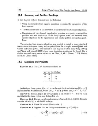 190 Design of Fuzzy Systems Usina Recursive Least Sauares Ch.14
14.4 Summary and Further Readings
In this chapter we have demonstrated the following:
Using the recursive least squares algorithm to design the parameters of the
fuzzy system.
The techniques used in the derivation of the recursive least squares algorithm.
Formulation of the channel equalization problem as a pattern recognition
problem and the application of the fuzzy system with the recursive least
squares algorithm to the equalization and similar pattern recognition prob-
lems.
The recursive least squares algorithm was studied in detail in many standard
textbooks on estimation theory and adaptive filters; for example, Mendel [I9941and
Cowan and Grant [1985]. The method in this chapter is taken from Wang [1994a]
and Wang and Mendel [I9931where more simulation results can be found. For a
similar approach using neural networks, see Chen, S., G.J. Gibson, C.F.N. Cowan
and P.M. Grand [1990].
14.5 Exercises and Projects
Exercise 14.1. The XoR function is defined as
(a) Design a fuzzy system f (xl,x2)in the form of (14.3) such that sgn[f (XI,x2)]
implements the XoR function, where sgn(f) = 1iff 2 0 and sgn(f) = -1 iff < 0.
(b) Plot the decision region {x E Ulsgn[f (x)]2 01, where U = [-2,2] x [-2,2]
and f (x) is the fuzzy system you designed in (a).
Exercise 14.2. Discuss the physical meaning of each of (14.8)-(14.10). Explain
why the initial P(0)= a1 should be large.
Exercise 14.3. Prove the matrix identity (14.15).
Exercise 14.4. Suppose that we change the criterion Jk of (14.1) to
 