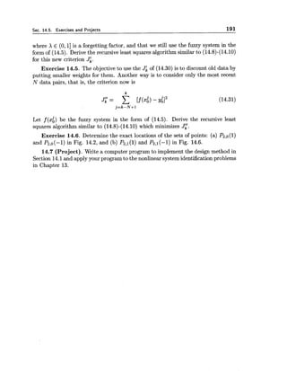 Sec. 14.5. Exercises and Projects 191
where X E (O,1] is a forgetting factor, and that we still use the fuzzy system in the
form of (14.5). Derive the recursive least squares algorithm similar to (14.8)-(14.10)
for this new criterion Jk.
Exercise 14.5. The objective to use the JL of (14.30) is to discount old data by
putting smaller weights for them. Another way is to consider only the most recent
N data pairs, that is, the criterion now is
Let f (xi) be the fuzzy system in the form of (14.5). Derive the recursive least
squares algorithm similar to (14.8)-(14.10) which minimizes J[.
Exercise 14.6. Determine the exact locations of the sets of points: (a) Pz,0(l)
and P~,o(-1)in Fig. 14.2, and (b) P2,1(l) and Pztl(-l) in Fig. 14.6.
14.7 (Project). Write a computer program to implement the design method in
Section 14.1and apply your program to the nonlinear system identification problems
in Chapter 13.
 
