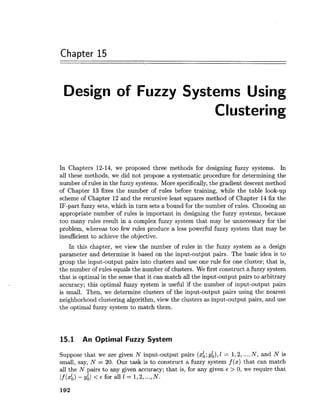 Chapter 15
Design of Fuzzy Systems Using
Clustering
In Chapters 12-14, we proposed three methods for designing fuzzy systems. In
all these methods, we did not propose a systematic procedure for determining the
number of rules in the fuzzy systems. More specifically,the gradient descent method
of Chapter 13 fixes the number of rules before training, while the table look-up
scheme of Chapter 12 and the recursive least squares method of Chapter 14 fix the
IF-part fuzzy sets, which in turn sets a bound for the number of rules. Choosing an
appropriate number of rules is important in designing the fuzzy systems, because
too many rules result in a complex fuzzy system that may be unnecessary for the
problem, whereas too few rules produce a less powerful fuzzy system that may be
insufficient to achieve the objective.
In this chapter, we view the number of rules in the fuzzy system as a design
parameter and determine it based on the input-output pairs. The basic idea is to
group the input-output pairs into clusters and use one rule for one cluster; that is,
the number of rules equals the number of clusters. We first construct a fuzzy system
that is optimal in the sense that it can match all the input-output pairs to arbitrary
accuracy; this optimal fuzzy system is useful if the number of input-output pairs
is small. Then, we determine clusters of the input-output pairs using the nearest
neighborhood clustering algorithm, view the clusters as input-output pairs, and use
the optimal fuzzy system to match them.
15.1 An Optimal Fuzzy System
Suppose that we are given N input-output pairs (xk;y;), 1 = 1,2,...,N, and N is
small, say, N = 20. Our task is to construct a fuzzy system f (x) that can match
all the N pairs to any given accuracy; that is, for any given E > 0, we require that
If(xb)-y;I < ~ f o r a l l E = 1 , 2,...,N.
 