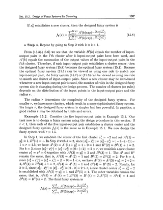 Sec. 15.2. Design of Fuzzy Systems By Clustering 197
If x; establishes a new cluster, then the designed fuzzy system is
Step 4. Repeat by going to Step 2 with k = k +1.
From (15.3)-(15.6) we see that the variable B1(k) equals the number of input-
output pairs in the l'th cluster after k input-output pairs have been used, and
A1(k) equals the summation of the output values of the input-output pairs in the
l'th cluster. Therefore, if each input-output pair establishes a cluster center, then
the designed fuzzy system (15.8) becomes the optimal fuzzy system (15.1). Because
the optimal fuzzy system (15.1) can be viewed as using one rule to match one
input-output pair, the fuzzy system (15.7) or (15.8) can be viewed as using one rule
to match one cluster of input-output pairs. Since a new cluster may be introduced
whenever a new input-output pair is used, the number of rules in the designed fuzzy
system also is changing during the design process. The number of clusters (or rules)
depends on the distribution of the input points in the input-output pairs and the
radius r.
The radius r determines the complexity of the designed fuzzy system. For
smaller r, we have more clusters, which result in a more sophisticated fuzzy system.
For larger r, the designed fuzzy system is simpler but less powerful. In practice, a
good radius r may be obtained by trials and errors.
Example 15.2. Consider the five input-output pairs in Example 15.1. Our
task now is to design a fuzzy system using the design procedure in this section. If
r < 1, then each of the five input-output pair establishes a cluster center and the
designed fuzzy system f5(x) is the same as in Example 15.1. We now design the
fuzzy system with r = 1.5.
In Step 1,we establish the center of the first cluster xi = -2 and set A1(l) =
y,l = 1,B1(l) = 1. In Step 2 with k = 2, since lxi-x21 = Ixi-xiI = I-1-(-2)1 =
1< r = 1.5, we have A1(2) = A1(l) +y; = 1+0 = 1and B1(2) = B1(l) +1= 2.
Fork = 3, since lxg-x21 = lx~--x~l= 10-(-2)1 = 2 > r, we establish anew cluster
center xz = x3 = 0 together with A2(3) = y: = 2 and B2(3) = 1. The A' and B1
remain the same, that is, A1(3) = A1(2) = 1and B1(3) = B1(2) = 2. For k = 4,
since 1x:-21,41 = Ix:-xzI = 11-01 = 1< r , wehaveA2(4)=A2(3)+yo4 = 2 + 2 =
4, B2(4) = B2(3)+1= 2, A1(4) = A1(3) = 1and B1(4) = B1(3) = 2. Finally, for
k = 5, since Ixg-x$I = Ixg-xzI = 12-01 = 2 > r, anew cluster center xz = x: = 2
is established with A3(5) = yi = 1and B3(5) = 1. The other variables remain the
same, that is, A1(5) = A1(4) = 1,B1(5) = B1(4) = 2,A2(5) = A2(4) = 4 and
B2(5)= B2(4) = 2. The final fuzzy system is
 