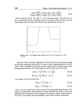 198 Design of Fuzzy Systems Using Clustering Ch. 15
-- exp(-*) +4 e x p ( - f ) +exp(-*)
(15.9)
2exp(- y)+2exp(- $)+exp(- y)
which is plotted in Fig. 15.5 with a = 0.3. Comparing Figs. 15.5 with 15.2 we
see, as expected, that the matching errors of the fuzzy system (15.9) at the five
input-output pairs are larger than those of the optimal fuzzy system.
Figure 15.5. The designed fuzzy system f5(x) (15.9) in Example 15.2 with
u = 0.3.
Since the A1(k)and ~ l ( k )coefficients in (15.7)and (15.8) are determined using
the recursive equations (15.3)-(15.6),it is easy to add a forgetting factor to (15.3)-
(15.6). This is desirable if the fuzzy system is being used to model systems with
changing characteristics. For these cases, we replace (15.3) and (15.4)with
7 - 1 I k
A'* ( k ) = -A1* (k - 1) +;yo (15.10)
7
7 - 1 1
B~~( k )= -B1*(k - 1) +- (15.11)
7 T
and replace (15.5)and (15.6) with
7 - 1
~ l ( k )= - ~ l ( k - 1)
7
where T can be considered as a time constant of an exponential decay function. For
practical considerations, there should be a lower threshold for B y k ) so that when
sufficient time has elapsed without update for a particular cluster (which results in
the B1(k)to be smaller than the threshold), that cluster would be eliminated.
 