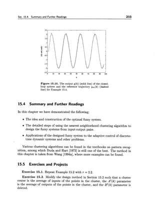 Sec. 15.4. Summary and Further Readings 203
Figure 15.10. The output y(k) (solid line) of the closed-
loop system and the reference trajectory ym(k) (dashed
line) for Example 15.4.
15.4 Summary and Further Readings
In this chapter we have demonstrated the following:
The idea and construction of the optimal fuzzy system.
The detailed steps of using the nearest neighborhood clustering algorithm to
design the fuzzy systems from input-output pairs.
Applications of the designed fuzzy system to the adaptive control of discrete-
time dynamic systems and other problems.
Various clustering algorithms can be found in the textbooks on pattern recog-
nition, among which Duda and Hart [I9731is still one of the best. The method in
this chapter is taken from Wang [1994a],where more examples can be found.
15.5 Exercises and Projects
Exercise 15.1. Repeat Example 15.2 with r = 2.2.
Exercise 15.2. Modify the design method in Section 15.2 such that a cluster
center is the average of inputs of the points in the cluster, the Az(k)parameter
is the average of outputs of the points in the cluster, and the Bz(k)parameter is
deleted.
 